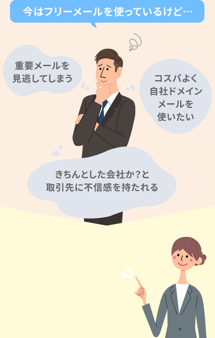 今はフリーメールを使っているけど… 重要メールを見逃してしまう きちんとした会社か？と取引先に不信感を持たれる コスパよく自社ドメインメールを使いたい